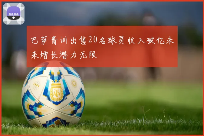巴萨青训出售20名球员收入破亿未来增长潜力无限