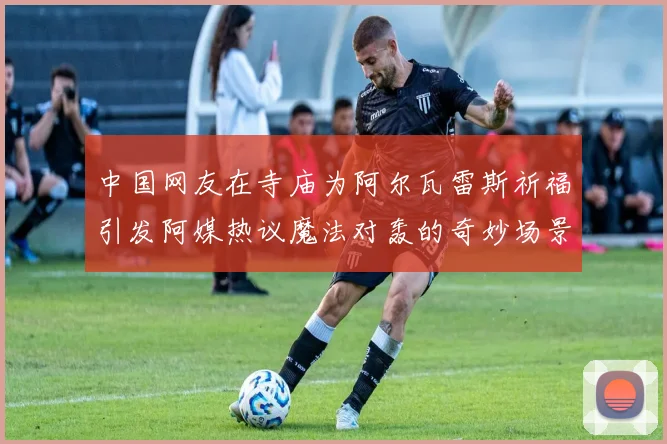中国网友在寺庙为阿尔瓦雷斯祈福引发阿媒热议魔法对轰的奇妙场景