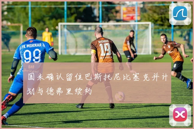 国米确认留住巴斯托尼比塞克并计划与德弗里续约