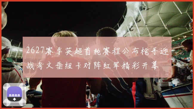 2627赛季英超首轮赛程公布枪手迎战考文垂纽卡对阵红军精彩开幕