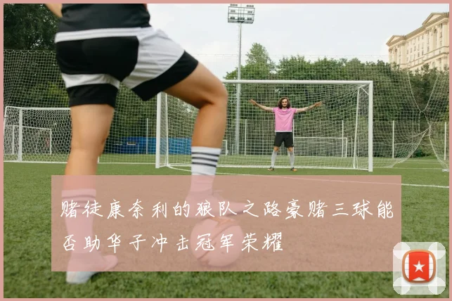 赌徒康奈利的狼队之路豪赌三球能否助华子冲击冠军荣耀