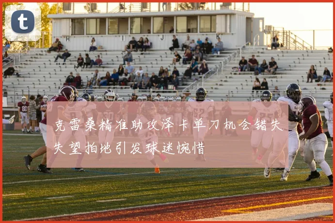克雷桑精准助攻泽卡单刀机会错失失望拍地引发球迷惋惜