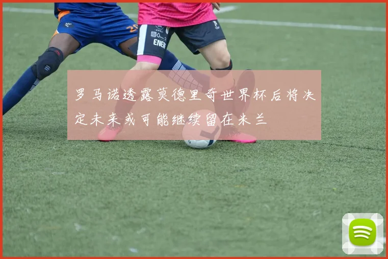 罗马诺透露莫德里奇世界杯后将决定未来或可能继续留在米兰