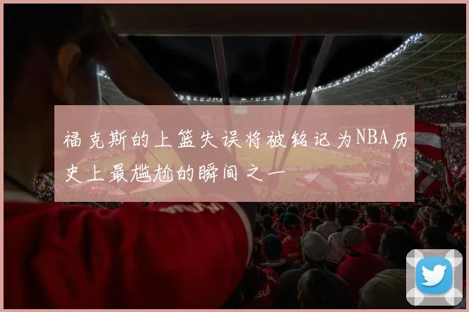 福克斯的上篮失误将被铭记为NBA历史上最尴尬的瞬间之一