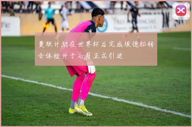 曼联计划在世界杯后完成埃德松转会体检并于七月正式引进