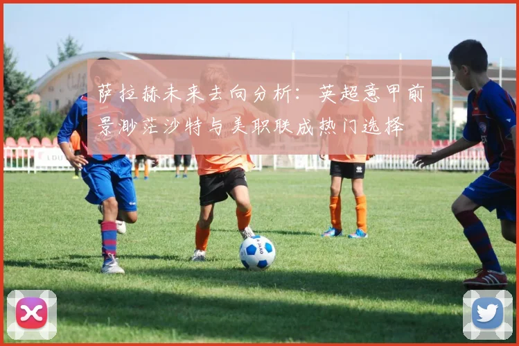 萨拉赫未来去向分析：英超意甲前景渺茫沙特与美职联成热门选择